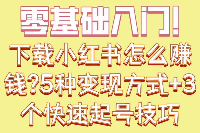 零基础入门!下载小红书怎么赚钱?5种变现方式+3个快速起号技巧